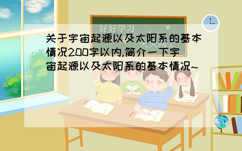 关于宇宙起源以及太阳系的基本情况200字以内,简介一下宇宙起源以及太阳系的基本情况~`