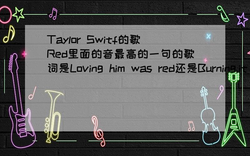 Taylor Switf的歌Red里面的音最高的一句的歌词是Loving him was red还是Burning,it was red 就是But moving on from him is impossible when I still see it all in my head的后面一句.那句歌词到底是什么,