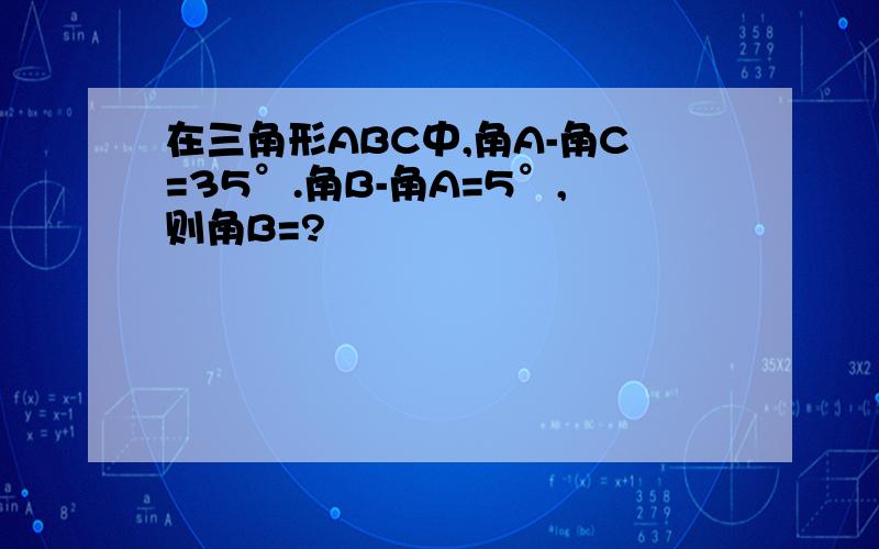 在三角形ABC中,角A-角C=35°.角B-角A=5°,则角B=?