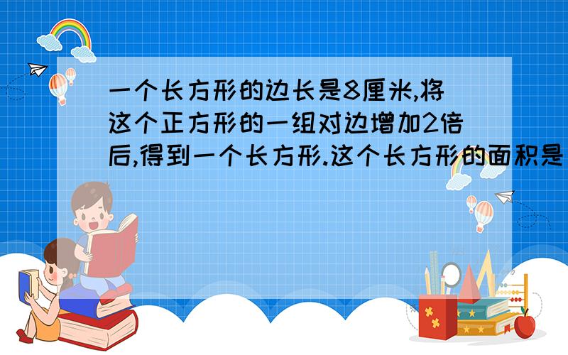 一个长方形的边长是8厘米,将这个正方形的一组对边增加2倍后,得到一个长方形.这个长方形的面积是多少.算式