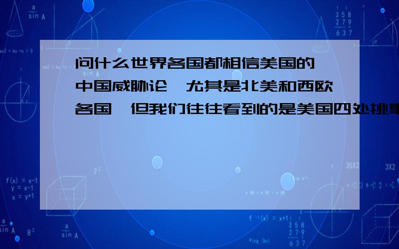 问什么世界各国都相信美国的《中国威胁论》尤其是北美和西欧各国,但我们往往看到的是美国四处挑事.干涉他国内政?