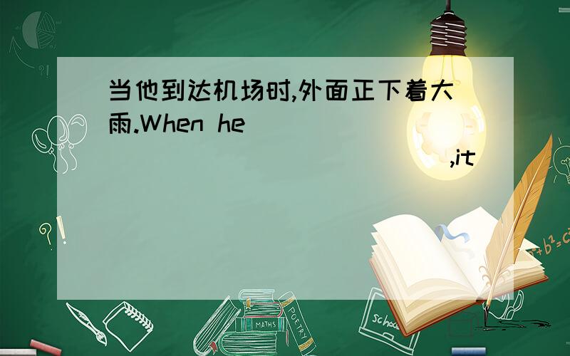 当他到达机场时,外面正下着大雨.When he__________________,it________________outside.