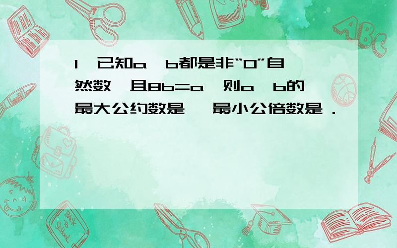 1、已知a,b都是非“0”自然数,且8b=a,则a,b的最大公约数是 ,最小公倍数是 .