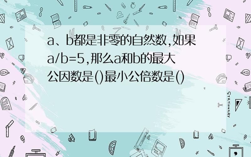 a、b都是非零的自然数,如果a/b=5,那么a和b的最大公因数是()最小公倍数是()