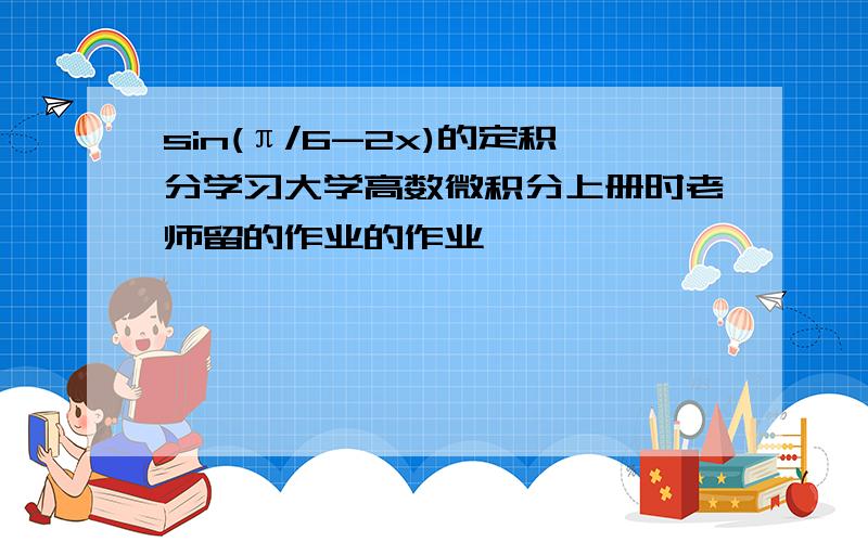 sin(π/6-2x)的定积分学习大学高数微积分上册时老师留的作业的作业