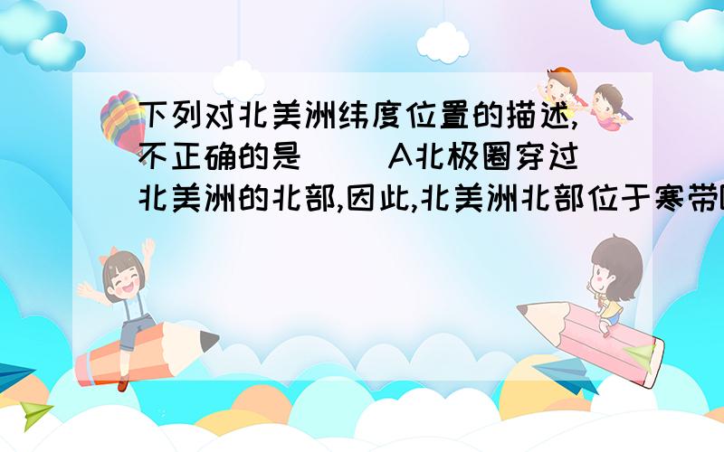 下列对北美洲纬度位置的描述,不正确的是（ ）A北极圈穿过北美洲的北部,因此,北美洲北部位于寒带B.北回归线穿过北美洲的南部,因此,北美洲南部位于北寒带c.北美洲大部分位于北温带,小部