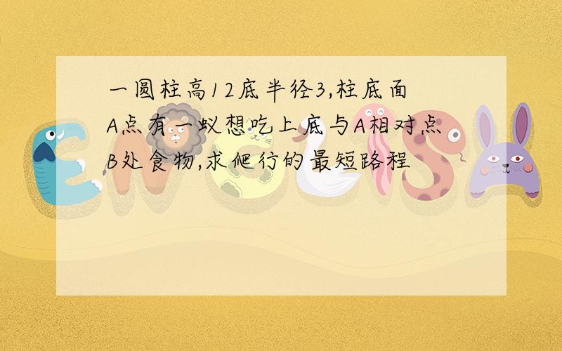 一圆柱高12底半径3,柱底面A点有一蚁想吃上底与A相对点B处食物,求爬行的最短路程