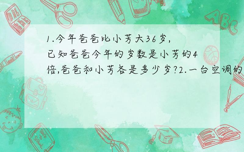 1.今年爸爸比小芳大36岁,已知爸爸今年的岁数是小芳的4倍,爸爸和小芳各是多少岁?2.一台空调的价钱是一台电视机的3倍,学校买了一台空调和3台电视机共花了8400元,一台空调和一台电视机各是