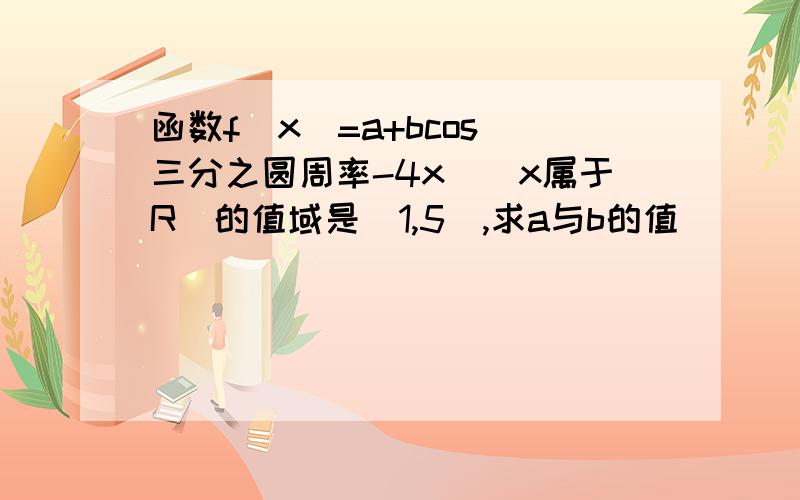 函数f(x)=a+bcos(三分之圆周率-4x)(x属于R)的值域是[1,5],求a与b的值