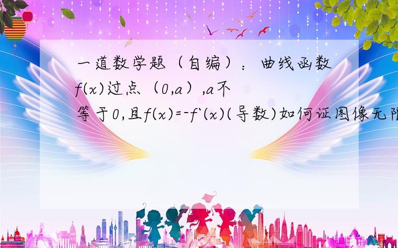 一道数学题（自编）：曲线函数f(x)过点（0,a）,a不等于0,且f(x)=-f`(x)(导数)如何证图像无限接近x轴?x≥0,a≠0（原是一道高二物理题）因老师听不懂我说的,就改造成个数学模型了