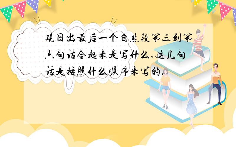 观日出最后一个自然段第三到第六句话合起来是写什么,这几句话是按照什么顺序来写的.