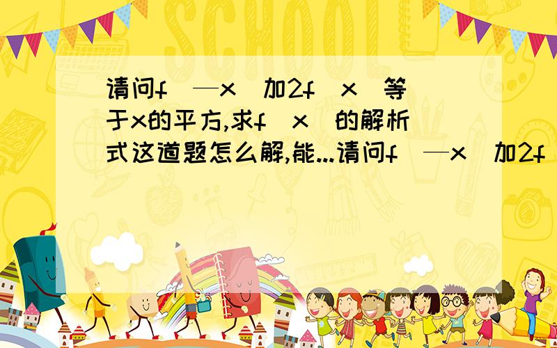 请问f（—x）加2f（x）等于x的平方,求f（x）的解析式这道题怎么解,能...请问f（—x）加2f（x）等于x的平方,求f（x）的解析式这道题怎么解,能的话最好给过程和答案.