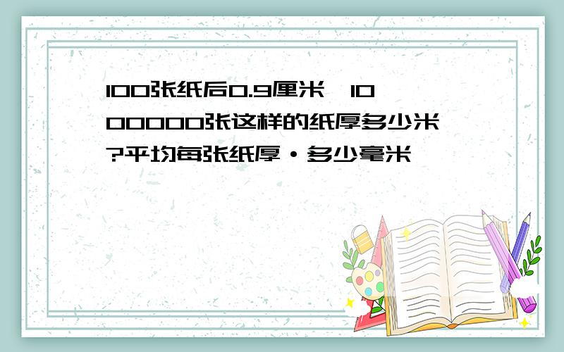 100张纸后0.9厘米,1000000张这样的纸厚多少米?平均每张纸厚·多少毫米