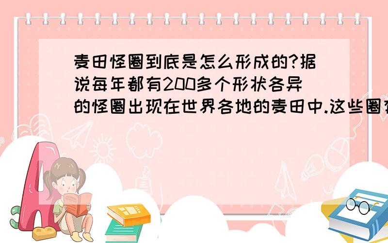 麦田怪圈到底是怎么形成的?据说每年都有200多个形状各异的怪圈出现在世界各地的麦田中.这些圈有人说是UFO留下的痕迹,有人说是外来生物留下的,也有人说是人为的.现在这方面的专家解释