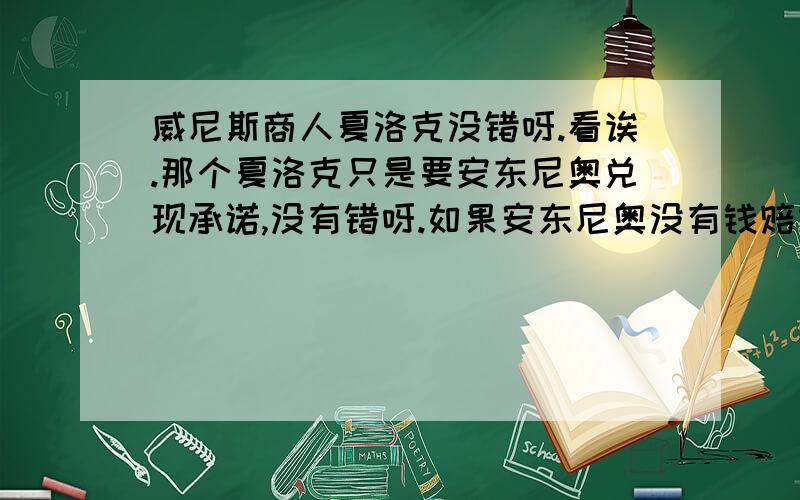 威尼斯商人夏洛克没错呀.看诶.那个夏洛克只是要安东尼奥兑现承诺,没有错呀.如果安东尼奥没有钱赔给夏洛克.干嘛还要借?.仗着关系打赢了官司.为什么都说夏洛克是坏人.安东尼奥是好人.难