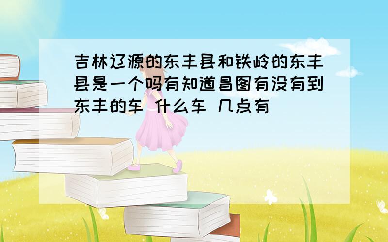 吉林辽源的东丰县和铁岭的东丰县是一个吗有知道昌图有没有到东丰的车 什么车 几点有