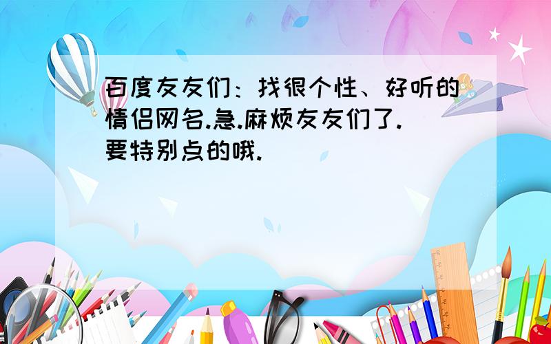 百度友友们：找很个性、好听的情侣网名.急.麻烦友友们了.要特别点的哦.