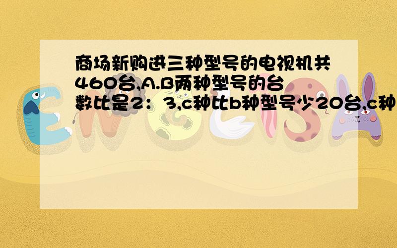 商场新购进三种型号的电视机共460台,A.B两种型号的台数比是2：3,c种比b种型号少20台,c种多少台