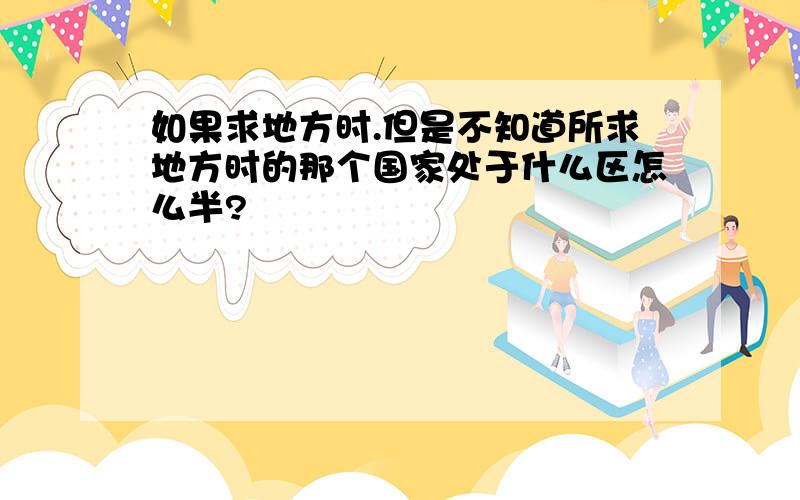 如果求地方时.但是不知道所求地方时的那个国家处于什么区怎么半?