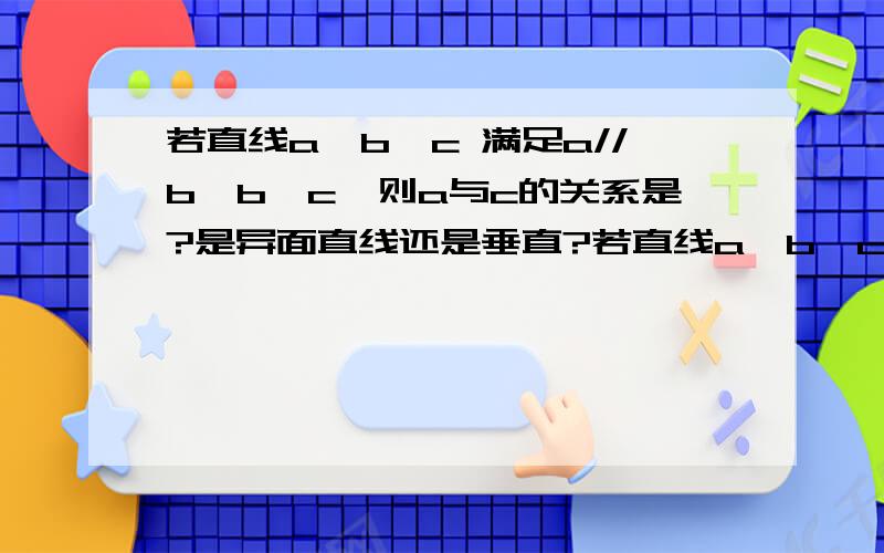 若直线a,b,c 满足a//b,b⊥c,则a与c的关系是?是异面直线还是垂直?若直线a,b,c 满足a//b,b⊥c,则a与c的关系是?A.异面 B.相交 C.垂直 D.平行如果c垂直的是a、b所在的平面,那么a与c是异面直线；但是如果