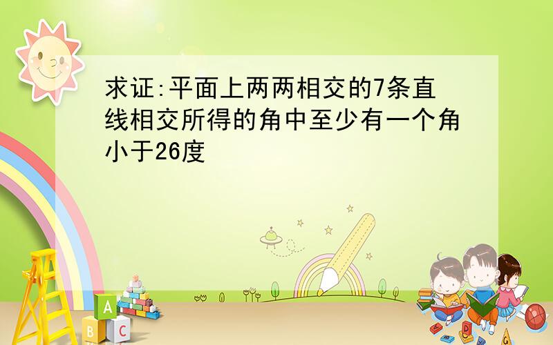 求证:平面上两两相交的7条直线相交所得的角中至少有一个角小于26度