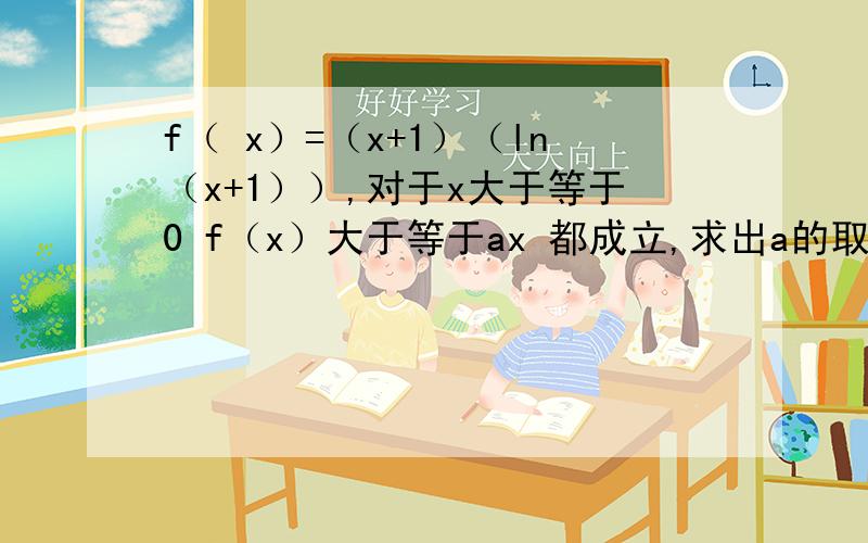 f（ x）=（x+1）（ln（x+1））,对于x大于等于0 f（x）大于等于ax 都成立,求出a的取值范围?