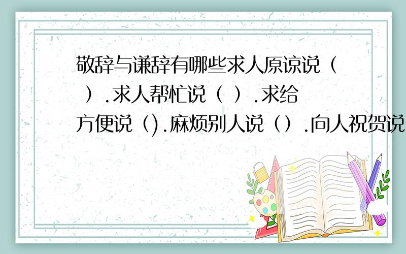 敬辞与谦辞有哪些求人原谅说（ ）.求人帮忙说（ ）.求给方便说（).麻烦别人说（）.向人祝贺说（）.求人看稿说().求人解答说（）.托人办事说（).如有答案请发给我