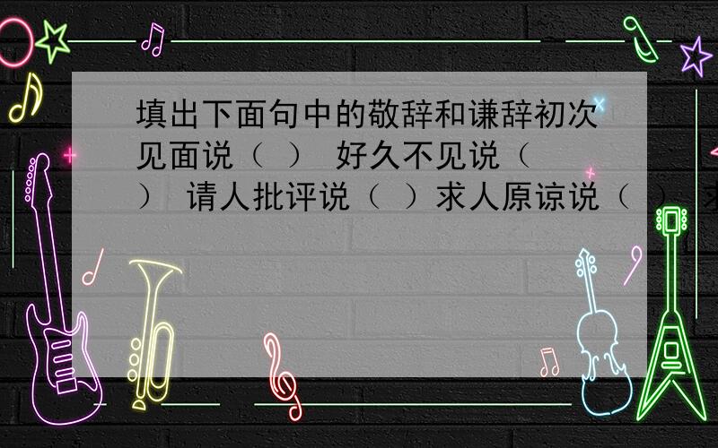 填出下面句中的敬辞和谦辞初次见面说（ ） 好久不见说（ ） 请人批评说（ ）求人原谅说（ ） 求人帮忙说（ ） 求给方便说（ ）麻烦别人说（ ） 向人祝贺说（ ） 求人看稿说（ ）求人解