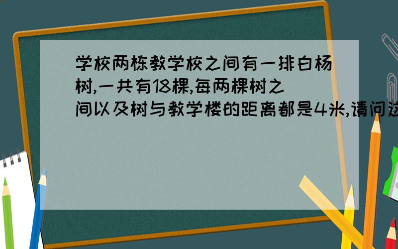 学校两栋教学校之间有一排白杨树,一共有18棵,每两棵树之间以及树与教学楼的距离都是4米,请问这两栋教学楼之间的距离是多少米?