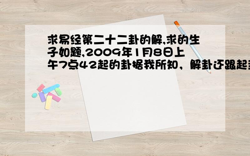 求易经第二十二卦的解,求的生子如题,2009年1月8日上午7点42起的卦据我所知，解卦还跟起卦的时间有关系