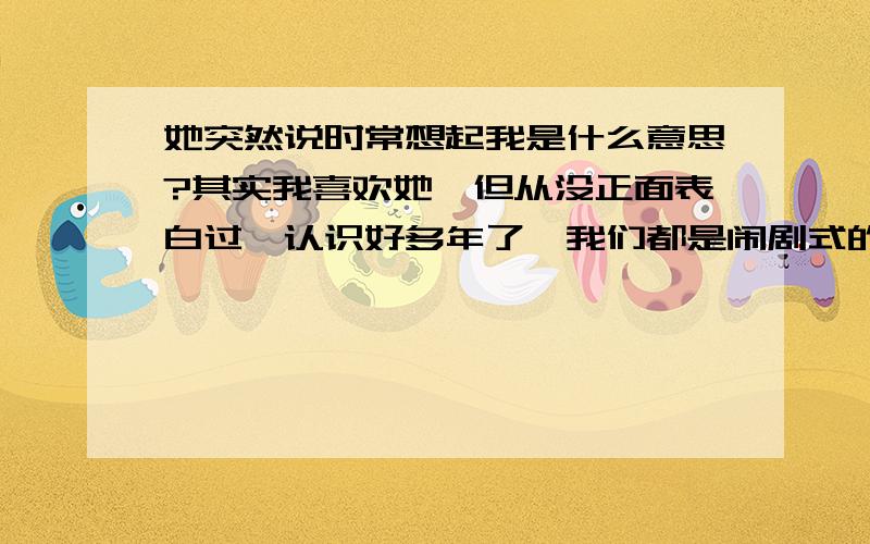 她突然说时常想起我是什么意思?其实我喜欢她、但从没正面表白过、认识好多年了、我们都是闹剧式的并不是真正恋人.那天突然一本正经的说想我了、我以为跟平时一样、我说我也想她、