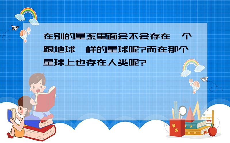 在别的星系里面会不会存在一个跟地球一样的星球呢?而在那个星球上也存在人类呢?