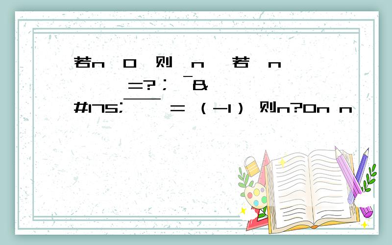 若n>0,则丨n丨 若丨n丨￣￣￣=?； ¯¯¯¯¯¯ = （-1） 则n?0n n