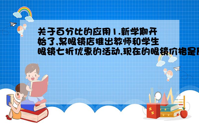 关于百分比的应用1.新学期开始了,某眼镜店推出教师和学生眼镜七折优惠的活动,现在的眼镜价格是原价的_______%