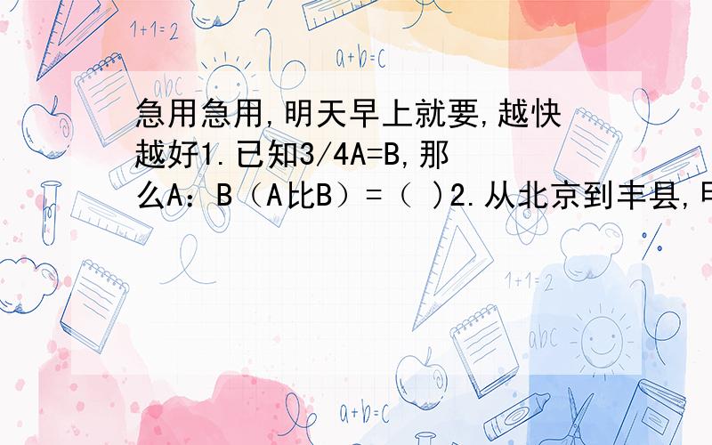 急用急用,明天早上就要,越快越好1.已知3/4A=B,那么A：B（A比B）=（ )2.从北京到丰县,甲要行3小时,乙要行2.5小时,甲乙两人的速度比时（　　）3.如果一个平行四边形和一个三角形的底和面积相