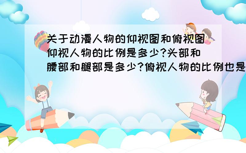 关于动漫人物的仰视图和俯视图仰视人物的比例是多少?头部和腰部和腿部是多少?俯视人物的比例也是多少呢?越详细越好~~谢谢喵