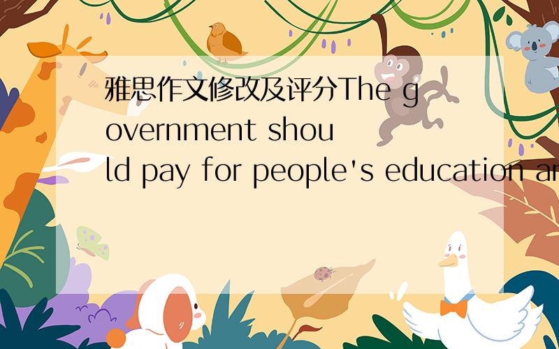 雅思作文修改及评分The government should pay for people's education and health care.To what ectent do you agree or disagree?正文：Education andhealth are high on the government’s agenda.Some people hold the view that thegovernment should