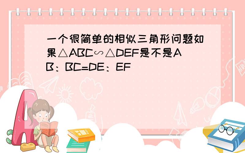 一个很简单的相似三角形问题如果△ABC∽△DEF是不是AB：BC=DE：EF