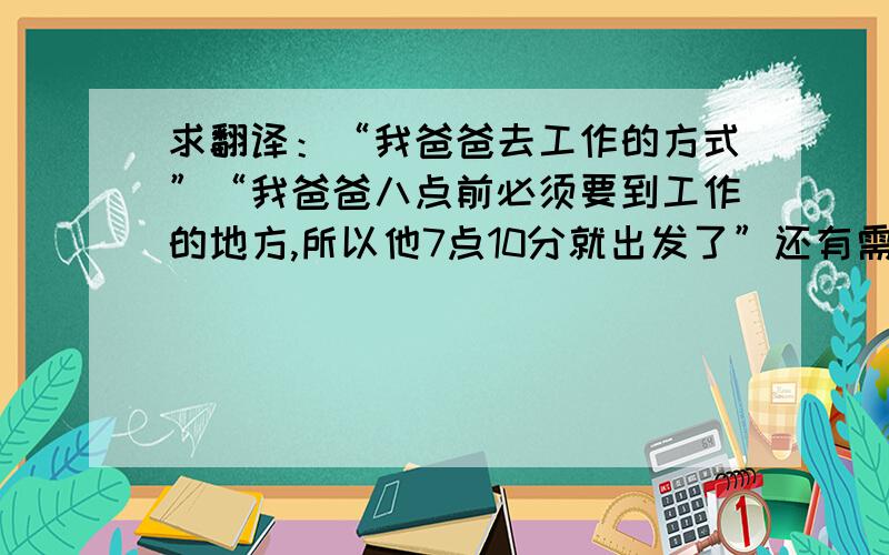 求翻译：“我爸爸去工作的方式”“我爸爸八点前必须要到工作的地方,所以他7点10分就出发了”还有需要翻译的,等会再发,帮我解决下上面那两个句子.顺便问下,5千米乘地铁大概要多长时间?