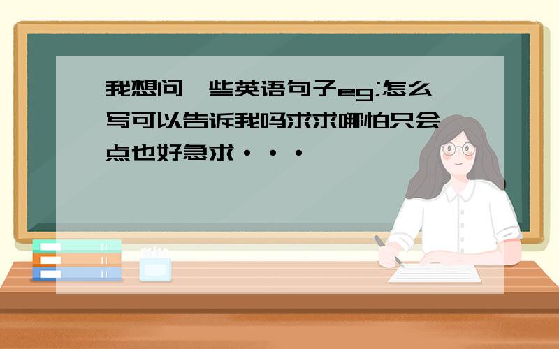 我想问一些英语句子eg;怎么写可以告诉我吗求求哪怕只会一点也好急求···