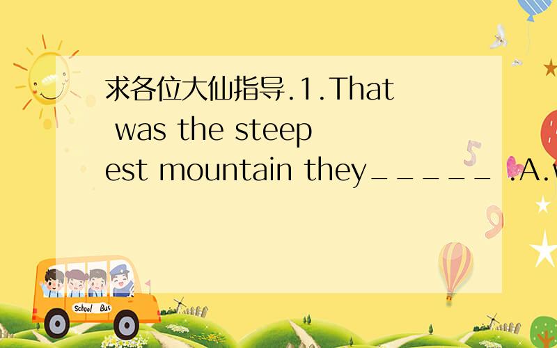 求各位大仙指导.1.That was the steepest mountain they_____ .A.would climb B.have climbed C.had ever climbed D.was climbing2.By the time John hurried to the airport,the plane ______.A.took off B.had already take off C.had already been taken offD