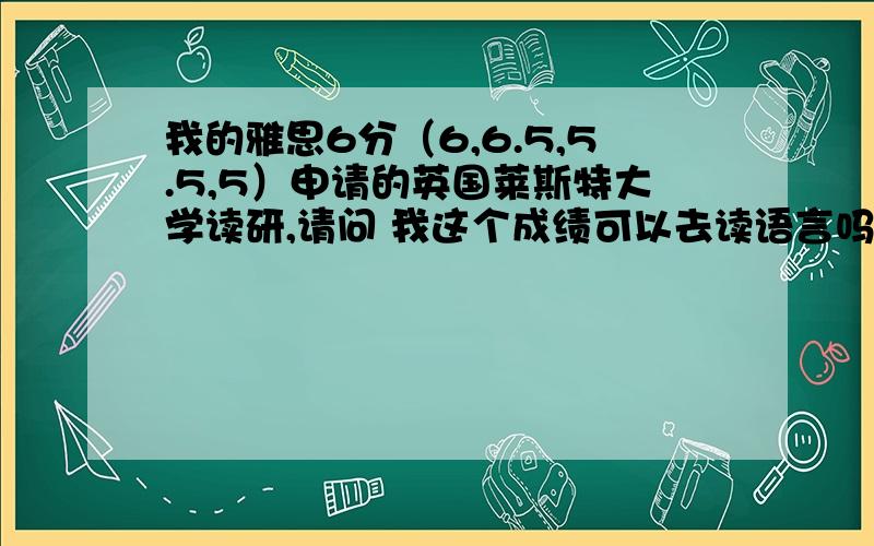 我的雅思6分（6,6.5,5.5,5）申请的英国莱斯特大学读研,请问 我这个成绩可以去读语言吗OFFER已经拿到了 就差语言了 中介说单项5.5才能申请读语言 我好紧张 怕出不去啊