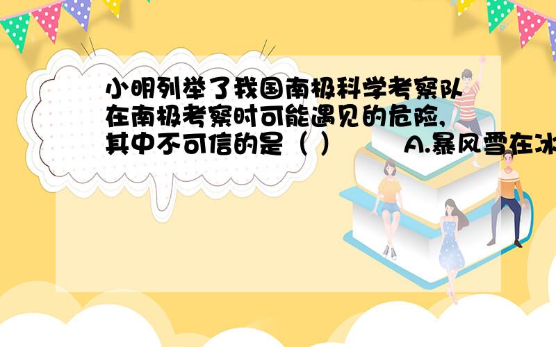 小明列举了我国南极科学考察队在南极考察时可能遇见的危险,其中不可信的是（ ） A.暴风雪在冰原上不停地咆哮,使人晕眩迷途 B.酷烈的寒冷,给队员留下无情的冻伤印记 C.随时