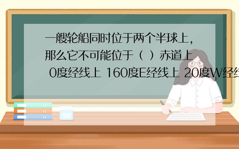 一艘轮船同时位于两个半球上,那么它不可能位于（ ）赤道上 0度经线上 160度E经线上 20度W经线上