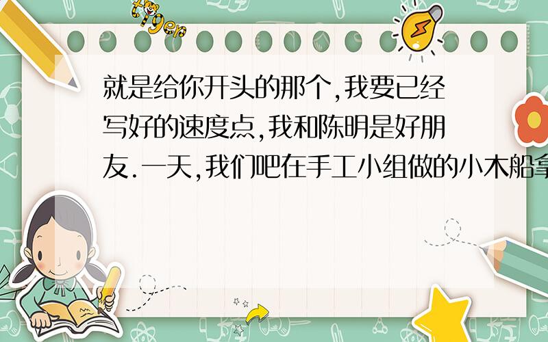 就是给你开头的那个,我要已经写好的速度点,我和陈明是好朋友.一天,我们吧在手工小组做的小木船拿出来玩,陈明不小心吧我的摔坏了.争执中,陈明又吧它踩坏了,我非常生气,一把夺过他的小