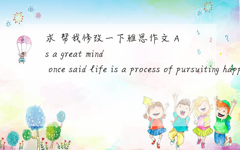 求 帮我修改一下雅思作文 As a great mind once said life is a process of pursuiting happiness.of course everyone would ask himself what the happiness it is.Both of us are willing to devote all our life to this career.Howerer.I believe it is