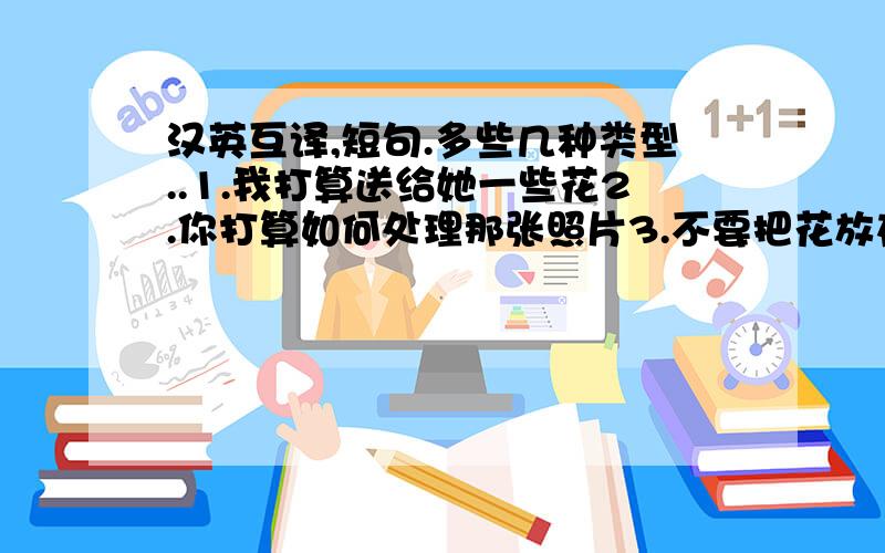 汉英互译,短句.多些几种类型..1.我打算送给她一些花2.你打算如何处理那张照片3.不要把花放在桌子上4.我不准备把信给TOM5.下课后他打算做什么