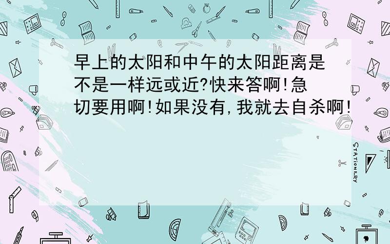 早上的太阳和中午的太阳距离是不是一样远或近?快来答啊!急切要用啊!如果没有,我就去自杀啊!