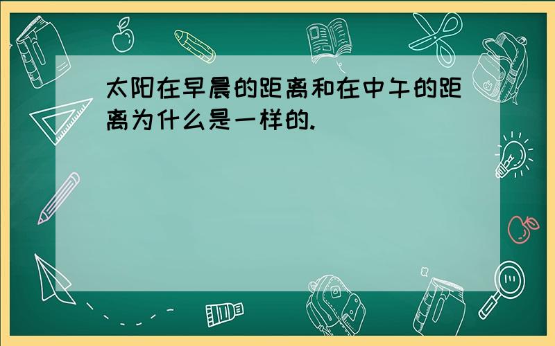 太阳在早晨的距离和在中午的距离为什么是一样的.