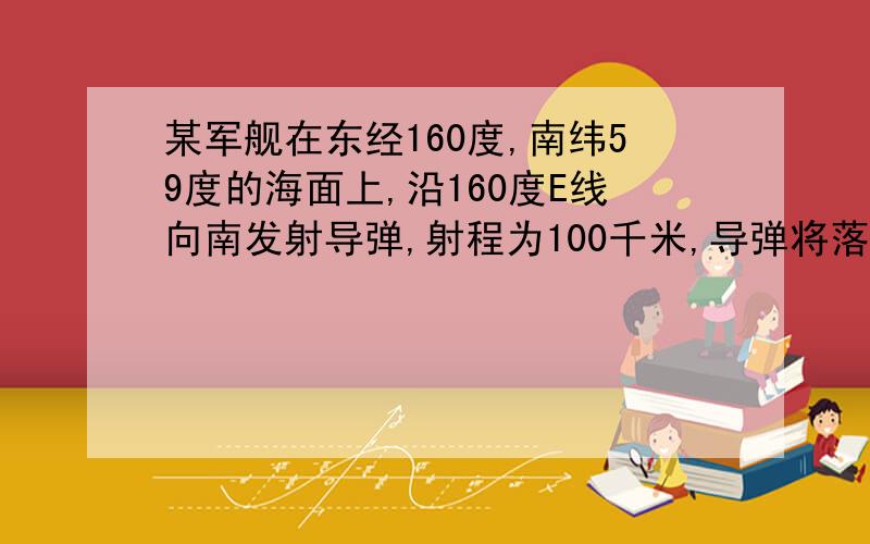 某军舰在东经160度,南纬59度的海面上,沿160度E线向南发射导弹,射程为100千米,导弹将落在A东半球中纬度海区B东半球高纬度海区C西半球中纬度海区D西半球高纬度海区为什么选C?